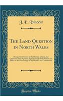 The Land Question in North Wales: Being a Brief Survey of the History, Origin, and Character of the Agrarian Agitation and of the Nature and Effect of the Proceedings of the Welsh Land Commission (Classic Reprint)