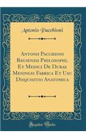 Antonii Pacchioni Regiensis Philosophi, Et Medici de Durae Meningis Fabrica Et Usu Disquisitio Anatomica (Classic Reprint)