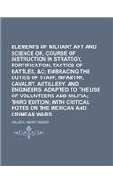 Elements of Military Art and Science Or, Course of Instruction in Strategy, Fortification, Tactics of Battles,: Embracing the Duties of Staff, Infantry, Cavalry, Artillery, and Engineers; Adapted to the Use of Volunteers and Militia; Third Edition; With Critical