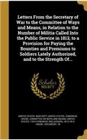 Letters From the Secretary of War to the Committee of Ways and Means, in Relation to the Number of Militia Called Into the Public Service in 1813, to a Provision for Paying the Bounties and Premiums to Soldiers Lately Authorized, and to the Strengt