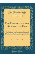 Die Reformation Der Reichsstadt Ulm: Ein Beitrag Zur Schwäbischen Und Deutschen Reformationsgeschichte (Classic Reprint)