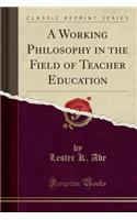 A Working Philosophy in the Field of Teacher Education (Classic Reprint)