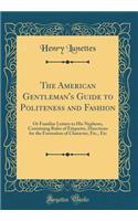 The American Gentleman's Guide to Politeness and Fashion: Or Familiar Letters to His Nephews, Containing Rules of Etiquette, Directions for the Formation of Character, Etc., Etc (Classic Reprint)
