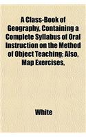 A Class-Book of Geography, Containing a Complete Syllabus of Oral Instruction on the Method of Object Teaching; Also, Map Exercises,