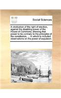 A vindication of the right of election, against the disabling power of the House of Commons; shewing that power to be contrary to the principles of the constitution, ... In which is included observations on the power of expulsion.