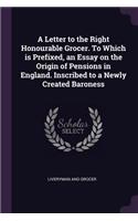 A Letter to the Right Honourable Grocer. To Which is Prefixed, an Essay on the Origin of Pensions in England. Inscribed to a Newly Created Baroness