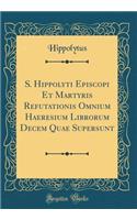 S. Hippolyti Episcopi Et Martyris Refutationis Omnium Haeresium Librorum Decem Quae Supersunt (Classic Reprint)