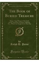 The Book of Buried Treasure: Being a True History of the Gold, Jewels, and Plate of Pirates, Galleons, Etc., Which Are Sought for to This Day (Classic Reprint)