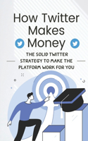 How Twitter Makes Money: The Solid Twitter Strategy To Make The Platform Work For You: How To Do Marketing On Twitter