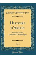 Histoire d'Arlon, Vol. 1: Premiï¿½re Partie, Histoire Et Archï¿½ologie (Classic Reprint)