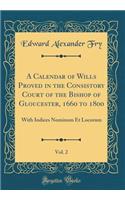 A Calendar of Wills Proved in the Consistory Court of the Bishop of Gloucester, 1660 to 1800, Vol. 2: With Indices Nominum Et Locorum (Classic Reprint)