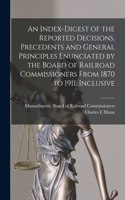 Index-digest of the Reported Decisions, Precedents and General Principles Enunciated by the Board of Railroad Commissioners From 1870 to 1911, Inclusive