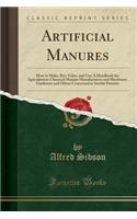 Artificial Manures: How to Make, Bye, Value, and Use; A Handbook for Agriculturists Chemical Manure Manufacturers and Merchants, Gardeners and Others Concerned in Similar Pursuits (Classic Reprint)