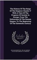 The History Of The Reign Of The Emperor Charles V With A View Of The Progress Of Society In Europe, From The Subversion Of The Roman Empire, To The Beginning Of The Sixteenth Century