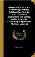 A Guide to Forming and Conducting Lyceums, Debating Societies, &c.; With Outlines of Discussions and Essays, and an Appendix, Containing an Epitome of Rhetoric, Logic, &c