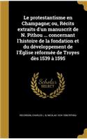 protestantisme en Champagne; ou, Récits extraits d'un manuscrit de N. Pithou ... concernant l'histoire de la fondation et du développement de l'Église réformée de Troyes dès 1539 à 1595