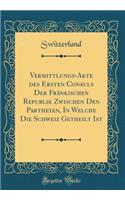 Vermittlungs-Akte des Ersten Consuls Der Fränkischen Republik Zwischen Den Partheyen, In Welche Die Schweiz Getheilt Ist (Classic Reprint)