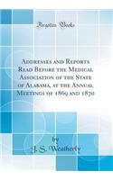 Addresses and Reports Read Before the Medical Association of the State of Alabama, at the Annual Meetings of 1869 and 1870 (Classic Reprint)