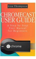 Chromecast User Guide: A Step by Step User Manual for Beginners