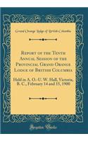 Report of the Tenth Annual Session of the Provincial Grand Orange Lodge of British Columbia: Held in A. O.-U. W. Hall, Victoria, B. C., February 14 and 15, 1900 (Classic Reprint)