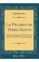 Le Pelerin de Terre Sainte: Voyage En Egypte, En Palestine, En Syrie, Smyrne Et Constantinople (Classic Reprint): Voyage En Egypte, En Palestine, En Syrie, Smyrne Et Constantinople (Classic Reprint)