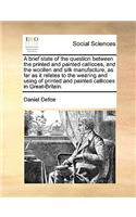 A Brief State of the Question Between the Printed and Painted Callicoes, and the Woollen and Silk Manufacture, as Far as It Relates to the Wearing and Using of Printed and Painted Callicoes in Great-Britain.