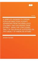 A Series of Answers to Certain Popular Objections Against Separating from the Rebellious Colonies, and Discarding Them Entirely: Being the Concluding Tract of the Dean of Glocester, on the Subject of American Affairs: Being the Concluding Tract of the Dean of Glocester, on the Subject of American Affairs