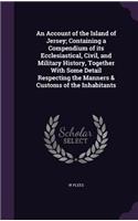 An Account of the Island of Jersey; Containing a Compendium of its Ecclesiastical, Civil, and Military History, Together With Some Detail Respecting the Manners & Customs of the Inhabitants