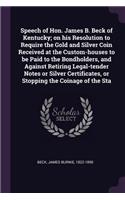 Speech of Hon. James B. Beck of Kentucky; on his Resolution to Require the Gold and Silver Coin Received at the Custom-houses to be Paid to the Bondholders, and Against Retiring Legal-tender Notes or Silver Certificates, or Stopping the Coinage of