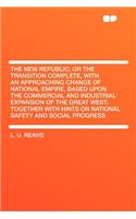 The New Republic; Or the Transition Complete, with an Approaching Change of National Empire, Based Upon the Commercial and Industrial Expansion of the Great West; Together with Hints on National Safety and Social Progress