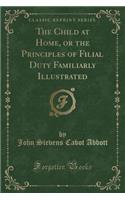 The Child at Home, or the Principles of Filial Duty Familiarly Illustrated (Classic Reprint)