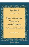 How to Amuse Yourself and Others: The American Girl's Handy Book (Classic Reprint)