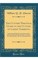 The Cutters' Practical Guide to the Cutting of Ladies' Garments: Embracing All the New and Current Styles of Every Class and Style of Ladies' Garment, Now Being Made in the Best Tailoring Firms (Classic Reprint)
