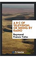 A B C of Television; Or, Seeing by Radio; A Complete and Comprehensive Treatise Dealing with the Theory, Construction and Operation of Telephotographic and Television Transmitters and Receivers; Written Especially for Home Experimenters, Radio Fans