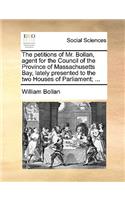 The Petitions of Mr. Bollan, Agent for the Council of the Province of Massachusetts Bay, Lately Presented to the Two Houses of Parliament; ...