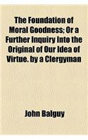 The Foundation of Moral Goodness; Or a Further Inquiry Into the Original of Our Idea of Virtue. by a Clergyman