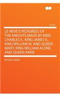 Le Neve's Pedigrees of the Knights Made by King Charles II., King James II., King William III. and Queen Mary, King William Alone, and Queen Anne