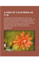 A   View of California as It Is; Containing Reliable Information on the Natural Resources of the State Its Agricultural, Mining, and Manu Facturing In