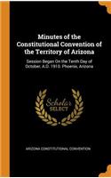Minutes of the Constitutional Convention of the Territory of Arizona: Session Began on the Tenth Day of October, A.D. 1910. Phoenix, Arizona