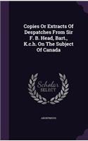Copies Or Extracts Of Despatches From Sir F. B. Head, Bart., K.c.h. On The Subject Of Canada: (English)
