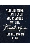 You Did More Than Teach You Changed My Life Thank You for Helping Me Be Me: Lined Teacher Journal Notebook V31