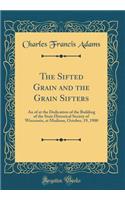 The Sifted Grain and the Grain Sifters: An of at the Dedication of the Building of the State Historical Society of Wisconsin, at Madison, October, 19, 1900 (Classic Reprint)