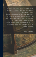 Hospitals and Asylums of the World, Their Origin, History, Construction, Administration, Management, and Legislation, With Plans of the Chief Medical Institutions Accurately Drawn to a Uniform Scale, In Addition to Those of all the Hospitals of Lon