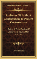 Problems Of Faith, A Contribution To Present Controversies: Being A Third Series Of Lectures To Young Men (1875)