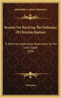 Reasons For Receiving The Ordinance Of Christian Baptism: To Which Are Added Some Observations On The Lord's Supper (1836)