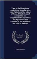 View of the Mineralogy, Agriculture, Manufactures and Fisheries of the Island of Arran. With Notices of Antiquities, and Suggestions for Improving the Agriculture and Fisheries of the Highlands and Isles of Scotland