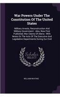 War Powers Under The Constitution Of The United States: Military Arrests, Reconstruction And Military Government: Also, Now First Published, War Claims Of Aliens: With Notes On The Acts Of The Executive A