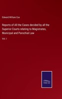 Reports of All the Cases decided by all the Superior Courts relating to Magistrates, Municipal and Parochial Law: Vol. I