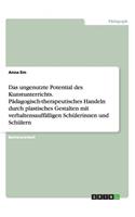 Das ungenutzte Potential des Kunstunterrichts. Pädagogisch-therapeutisches Handeln durch plastisches Gestalten mit verhaltensauffälligen Schülerinnen und Schülern