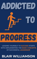 Addicted To Progress: Leading Yourself To Success Starts With Implementing The Basic Concepts Of Successful Leadership